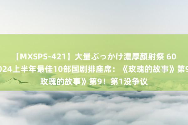 【MXSPS-421】大量ぶっかけ濃厚顔射祭 60人5時間 给2024上半年最佳10部国剧排座席：《玫瑰的故事》第9！第1没争议