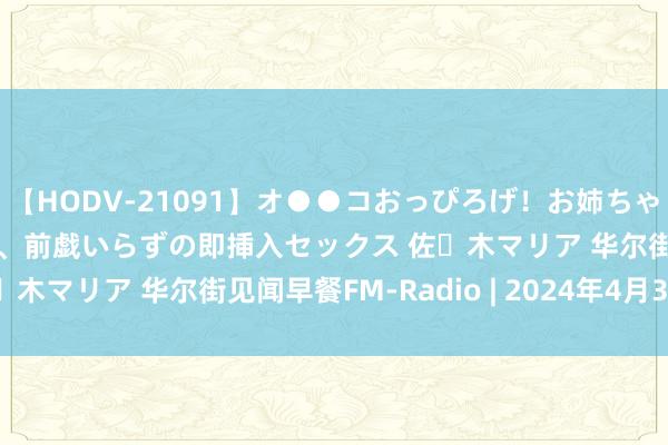 【HODV-21091】オ●●コおっぴろげ！お姉ちゃん 四六時中濡れまくり、前戯いらずの即挿入セックス 佐々木マリア 华尔街见闻早餐FM-Radio | 2024年4月30日