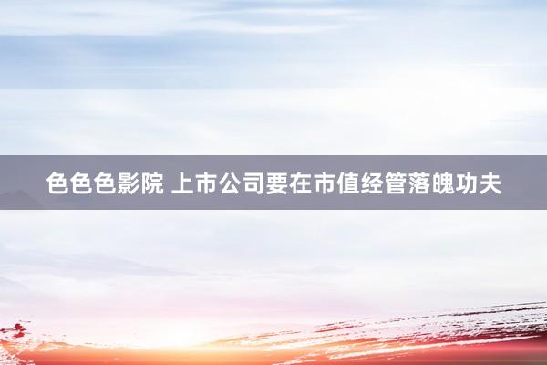 色色色影院 上市公司要在市值经管落魄功夫