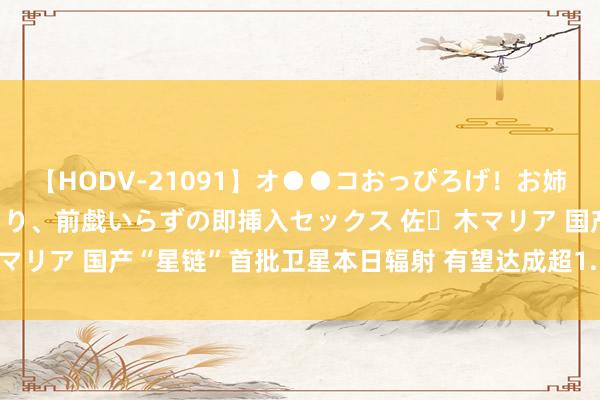 【HODV-21091】オ●●コおっぴろげ！お姉ちゃん 四六時中濡れまくり、前戯いらずの即挿入セックス 佐々木マリア 国产“星链”首批卫星本日辐射 有望达成超1.5万颗卫星组网