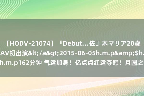 【HODV-21074】『Debut…佐々木マリア20歳』 現役女子大生AV初出演</a>2015-06-05h.m.p&$h.m.p162分钟 气运加身！亿点点红运夺冠！月圆之夜团建赛强大舞会远隔