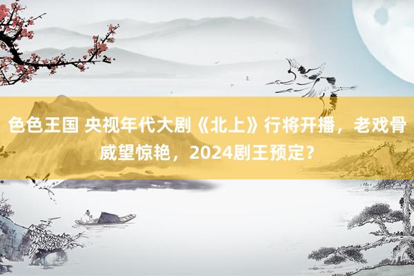 色色王国 央视年代大剧《北上》行将开播，老戏骨威望惊艳，2024剧王预定？