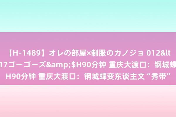 【H-1489】オレの部屋×制服のカノジョ 012</a>2010-09-17ゴーゴーズ&$H90分钟 重庆大渡口：钢城蝶变东谈主文“秀带”