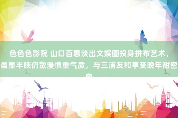 色色色影院 山口百惠淡出文娱圈投身拼布艺术，虽显丰腴仍散漫慎重气质，与三浦友和享受晚年甜密
