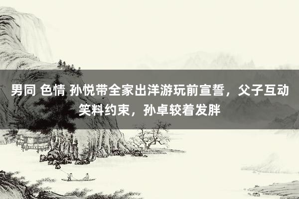 男同 色情 孙悦带全家出洋游玩前宣誓，父子互动笑料约束，孙卓较着发胖
