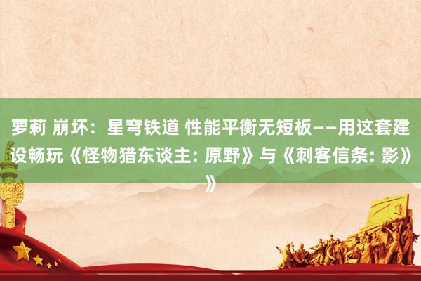 萝莉 崩坏：星穹铁道 性能平衡无短板——用这套建设畅玩《怪物猎东谈主: 原野》与《刺客信条: 影》