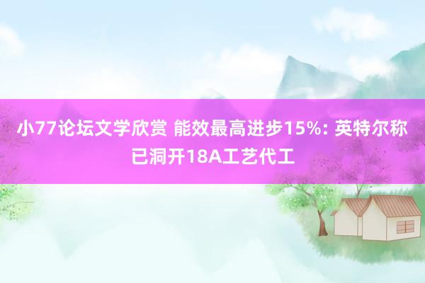 小77论坛文学欣赏 能效最高进步15%: 英特尔称已洞开18A工艺代工