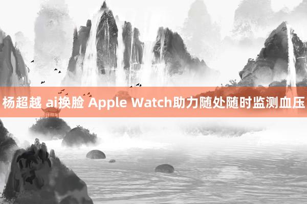 杨超越 ai换脸 Apple Watch助力随处随时监测血压