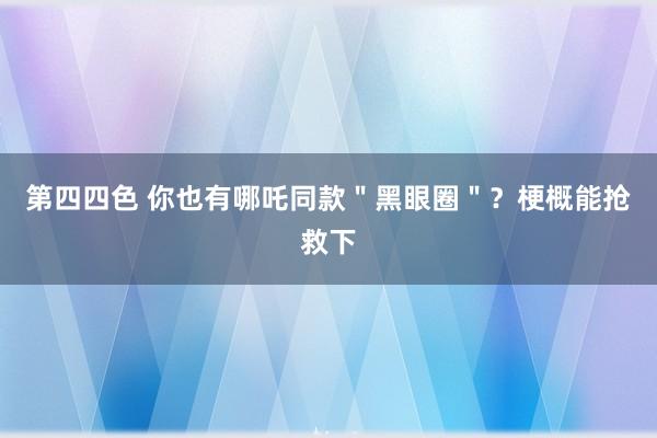 第四四色 你也有哪吒同款＂黑眼圈＂？梗概能抢救下