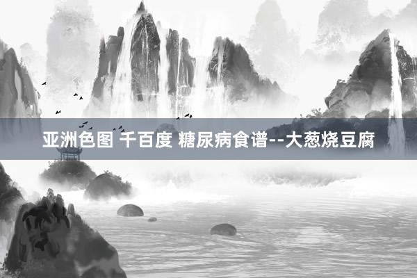 亚洲色图 千百度 糖尿病食谱--大葱烧豆腐