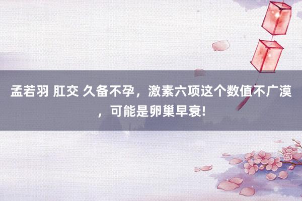 孟若羽 肛交 久备不孕，激素六项这个数值不广漠，可能是卵巢早衰!