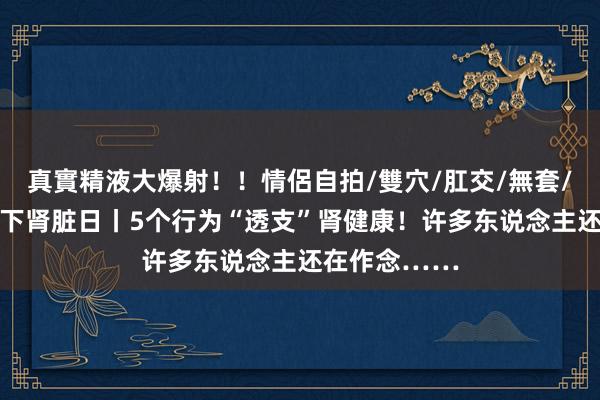 真實精液大爆射！！情侶自拍/雙穴/肛交/無套/大量噴精 天下肾脏日丨5个行为“透支”肾健康！许多东说念主还在作念……