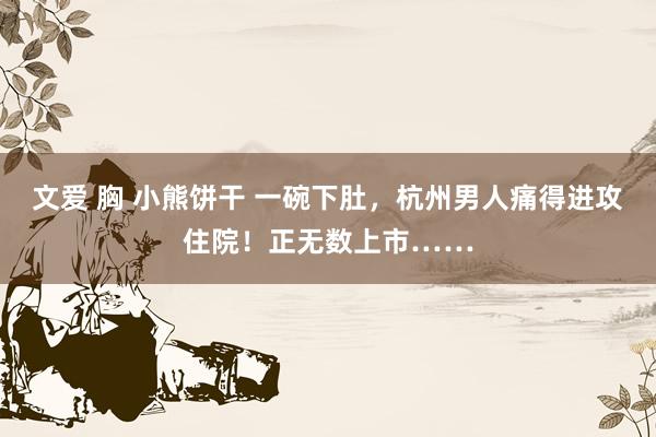 文爱 胸 小熊饼干 一碗下肚，杭州男人痛得进攻住院！正无数上市……