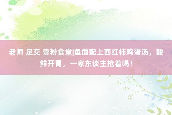 老师 足交 壹粉食堂|鱼面配上西红柿鸡蛋汤，酸鲜开胃，一家东谈主抢着喝！