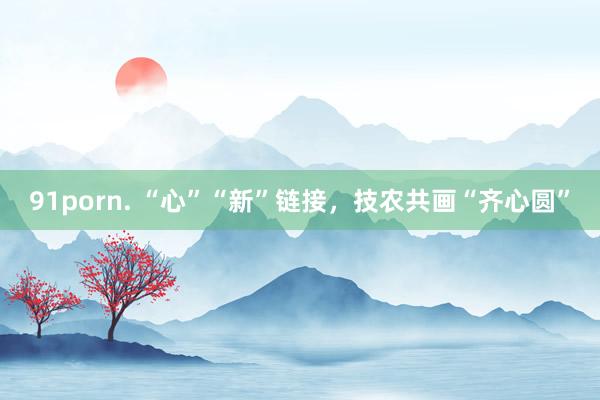 91porn. “心”“新”链接，技农共画“齐心圆”