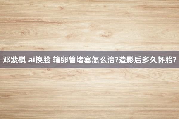 邓紫棋 ai换脸 输卵管堵塞怎么治?造影后多久怀胎?