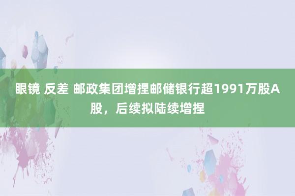 眼镜 反差 邮政集团增捏邮储银行超1991万股A股，后续拟陆续增捏