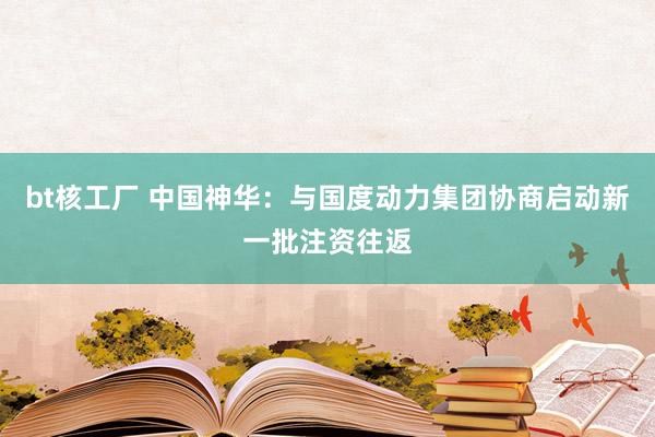 bt核工厂 中国神华：与国度动力集团协商启动新一批注资往返