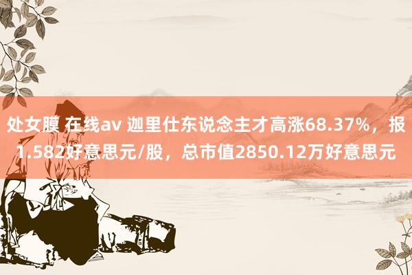 处女膜 在线av 迦里仕东说念主才高涨68.37%，报1.582好意思元/股，总市值2850.12万好意思元