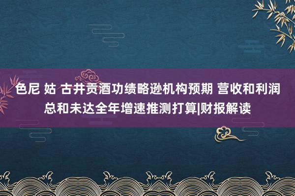 色尼 姑 古井贡酒功绩略逊机构预期 营收和利润总和未达全年增速推测打算|财报解读
