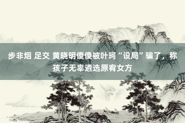 步非烟 足交 黄晓明傻傻被叶珂“设局”骗了，称孩子无辜遴选原宥女方