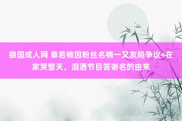 狼国成人网 章若楠因粉丝名楠一又友陷争议+在家哭整天，泪洒节目答谢名的由来