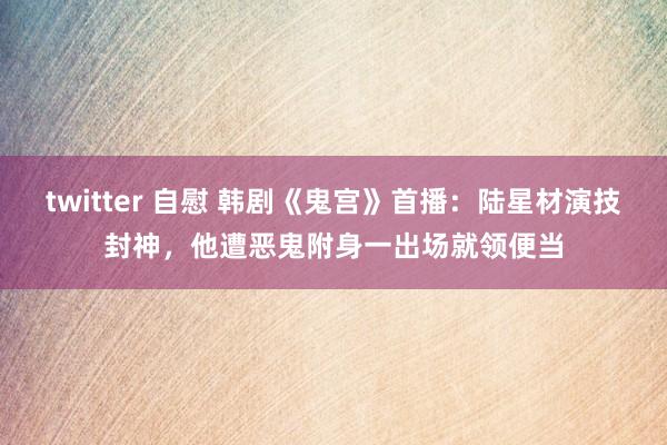 twitter 自慰 韩剧《鬼宫》首播：陆星材演技封神，他遭恶鬼附身一出场就领便当