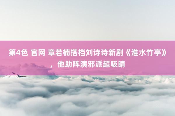 第4色 官网 章若楠搭档刘诗诗新剧《淮水竹亭》，他助阵演邪派超吸睛