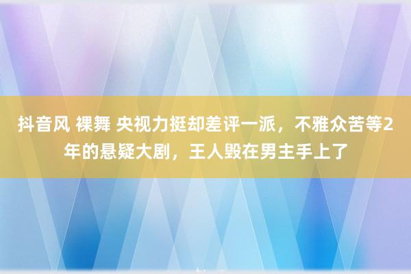 抖音风 裸舞 央视力挺却差评一派，不雅众苦等2年的悬疑大剧，王人毁在男主手上了