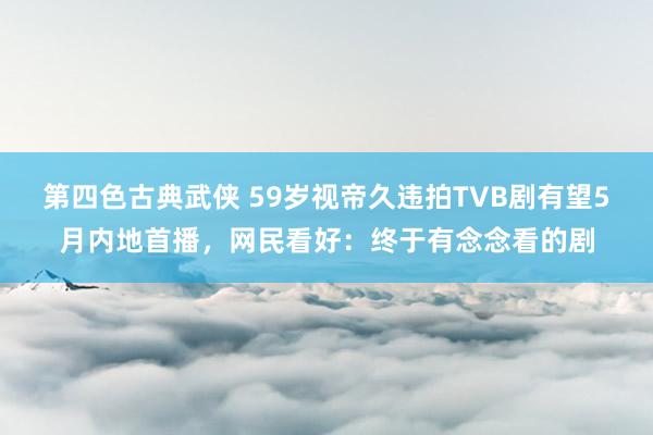 第四色古典武侠 59岁视帝久违拍TVB剧有望5月内地首播，网民看好：终于有念念看的剧