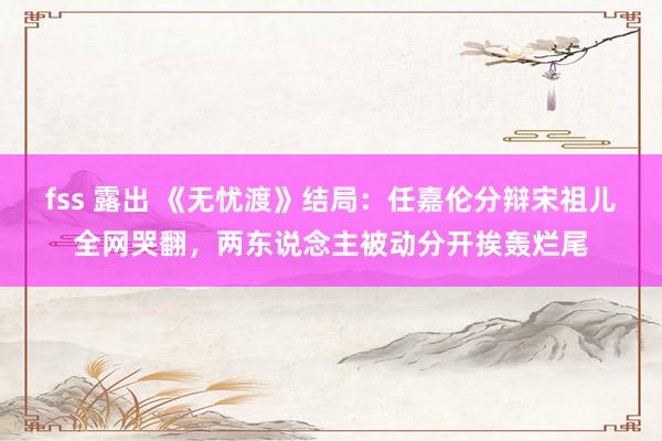 fss 露出 《无忧渡》结局：任嘉伦分辩宋祖儿全网哭翻，两东说念主被动分开挨轰烂尾