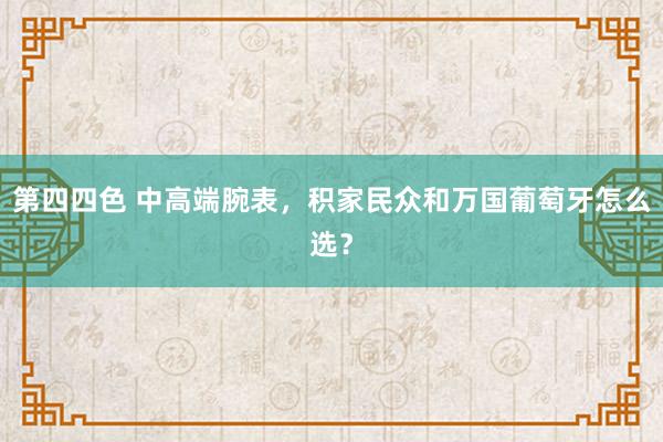 第四四色 中高端腕表，积家民众和万国葡萄牙怎么选？