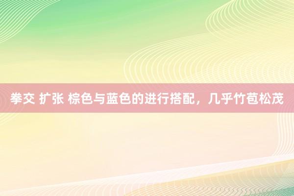 拳交 扩张 棕色与蓝色的进行搭配，几乎竹苞松茂
