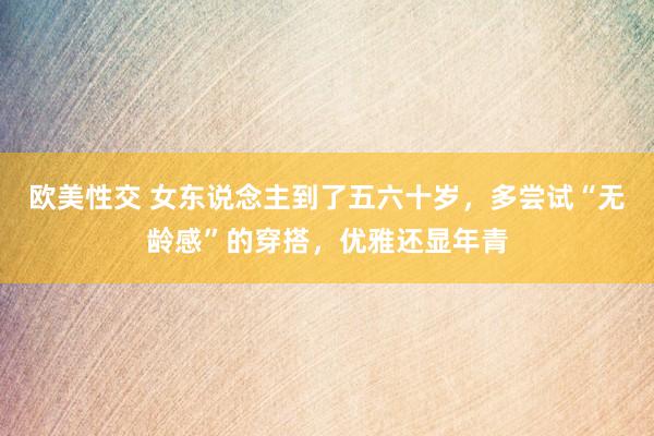 欧美性交 女东说念主到了五六十岁，多尝试“无龄感”的穿搭，优雅还显年青