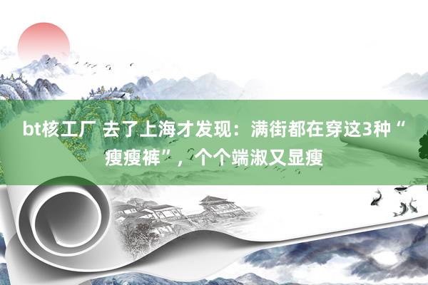 bt核工厂 去了上海才发现：满街都在穿这3种“瘦瘦裤”，个个端淑又显瘦