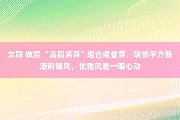 女同 做爱 “露肩紧身”组合裙叠穿，破损平方新潮前锋风，优雅风雅一眼心动