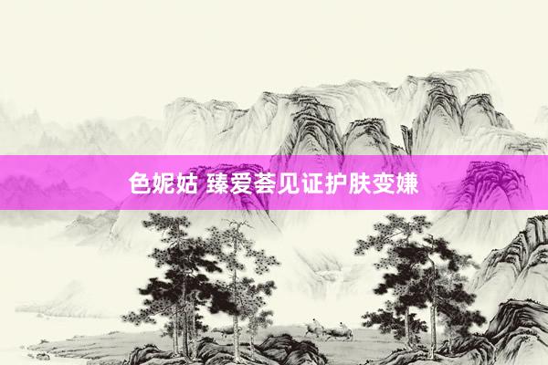 色妮姑 臻爱荟见证护肤变嫌
