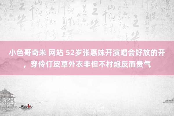 小色哥奇米 网站 52岁张惠妹开演唱会好放的开，穿伶仃皮草外衣非但不村炮反而贵气