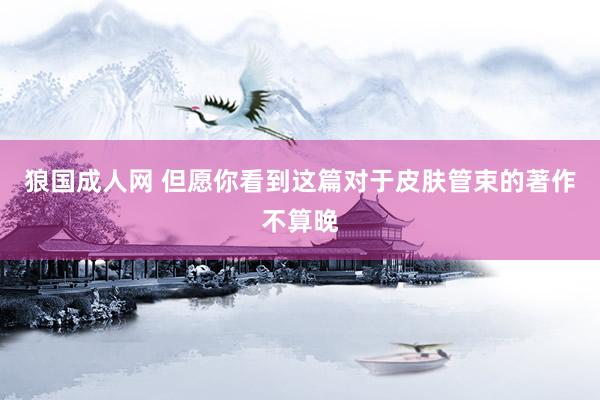 狼国成人网 但愿你看到这篇对于皮肤管束的著作不算晚