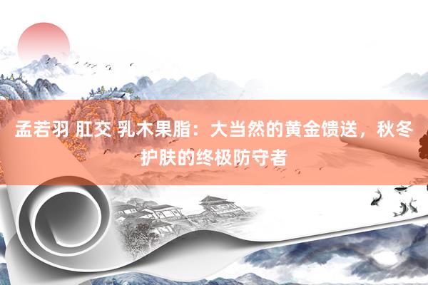 孟若羽 肛交 乳木果脂：大当然的黄金馈送，秋冬护肤的终极防守者