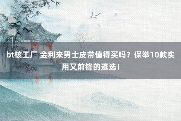 bt核工厂 金利来男士皮带值得买吗？保举10款实用又前锋的遴选！