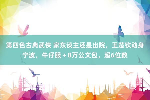 第四色古典武侠 家东谈主还是出院，王楚钦动身宁波，牛仔服＋8万公文包，超6位数
