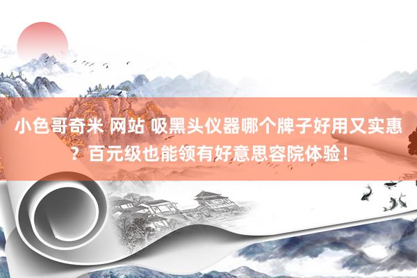 小色哥奇米 网站 吸黑头仪器哪个牌子好用又实惠？百元级也能领有好意思容院体验！