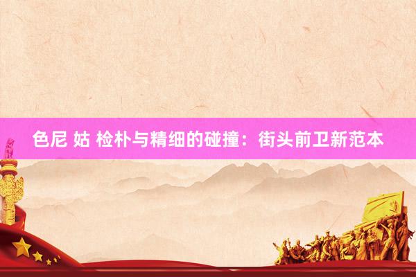 色尼 姑 检朴与精细的碰撞：街头前卫新范本