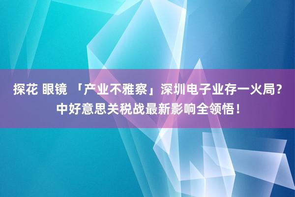 探花 眼镜 「产业不雅察」深圳电子业存一火局？中好意思关税战最新影响全领悟！
