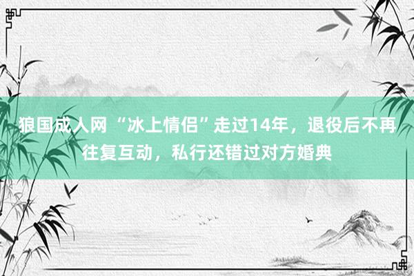 狼国成人网 “冰上情侣”走过14年，退役后不再往复互动，私行还错过对方婚典