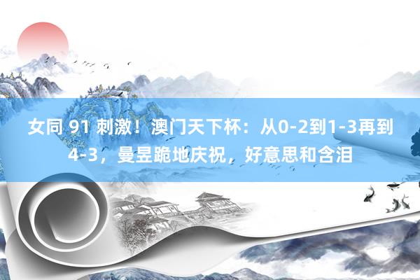 女同 91 刺激！澳门天下杯：从0-2到1-3再到4-3，曼昱跪地庆祝，好意思和含泪