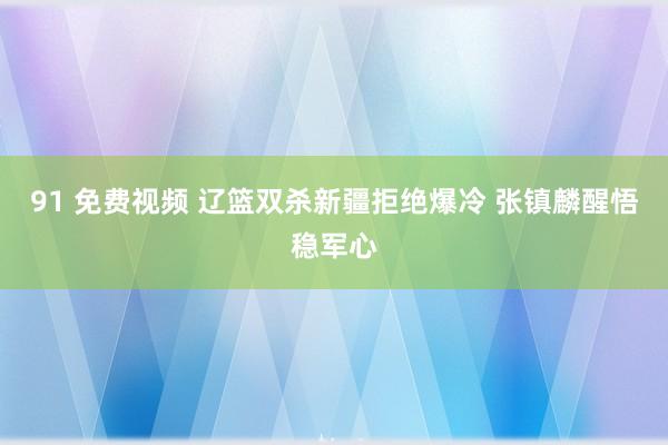 91 免费视频 辽篮双杀新疆拒绝爆冷 张镇麟醒悟稳军心