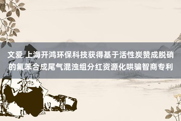 文爱 上海开鸿环保科技获得基于活性炭赞成脱硝的氟苯合成尾气混浊组分红资源化哄骗智商专利