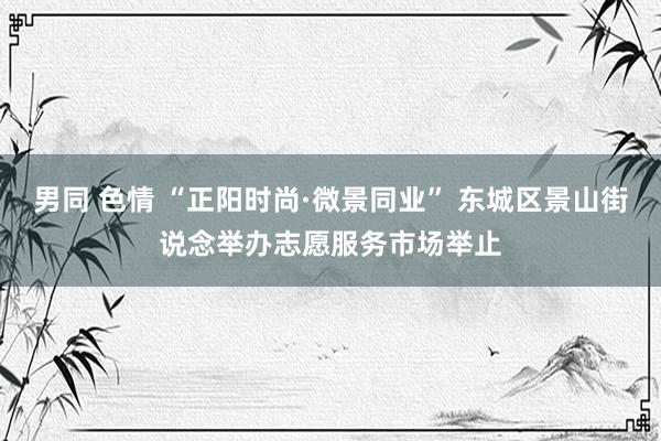 男同 色情 “正阳时尚·微景同业” 东城区景山街说念举办志愿服务市场举止